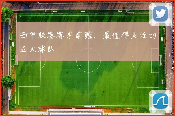 西甲联赛赛季前瞻：最值得关注的五大球队