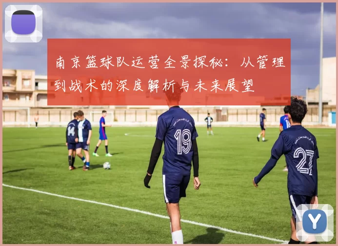 南京篮球队运营全景探秘：从管理到战术的深度解析与未来展望