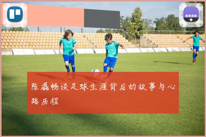 陈磊畅谈足球生涯背后的故事与心路历程