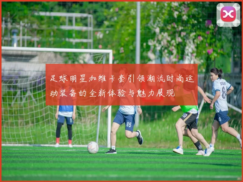 足球明星加维卡套引领潮流时尚运动装备的全新体验与魅力展现