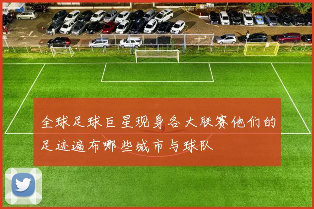 全球足球巨星现身各大联赛他们的足迹遍布哪些城市与球队