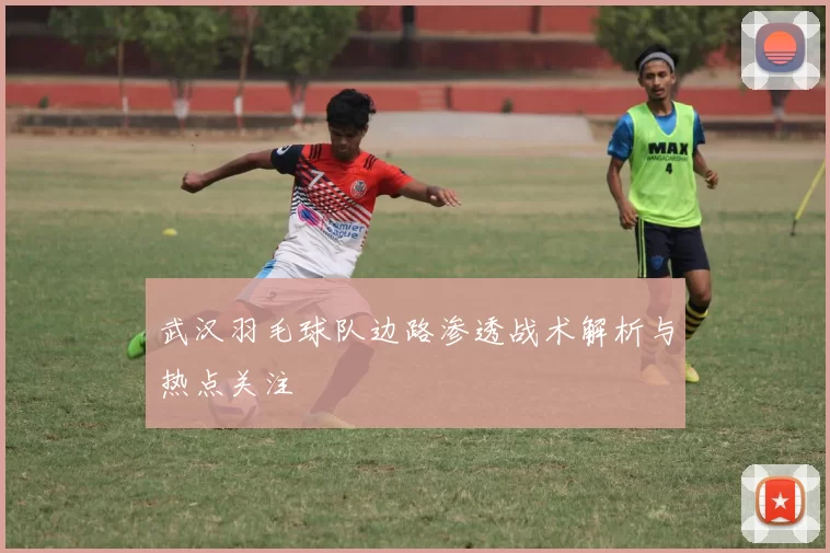 武汉羽毛球队边路渗透战术解析与热点关注