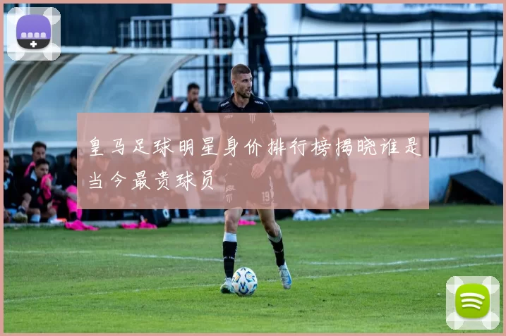 皇马足球明星身价排行榜揭晓谁是当今最贵球员
