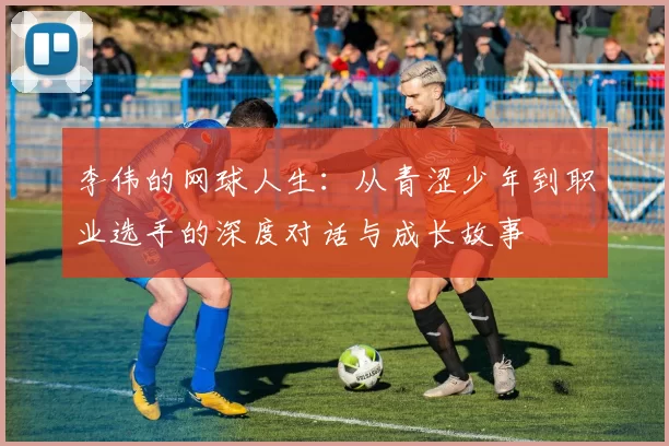 李伟的网球人生：从青涩少年到职业选手的深度对话与成长故事