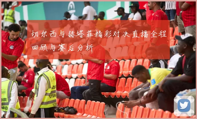 切尔西与赫塔菲精彩对决直播全程回顾与赛后分析