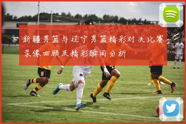 新疆男篮与辽宁男篮精彩对决比赛录像回顾及精彩瞬间分析