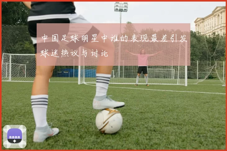 中国足球明星中谁的表现最差引发球迷热议与讨论