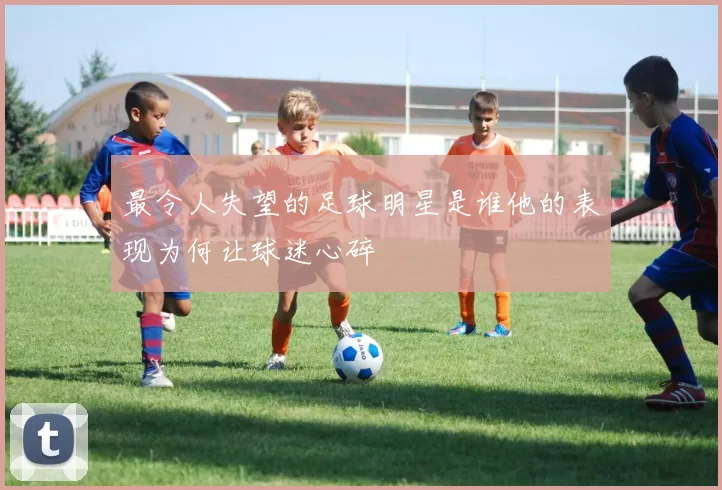 最令人失望的足球明星是谁他的表现为何让球迷心碎
