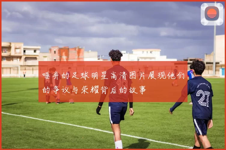 唾弃的足球明星高清图片展现他们的争议与荣耀背后的故事