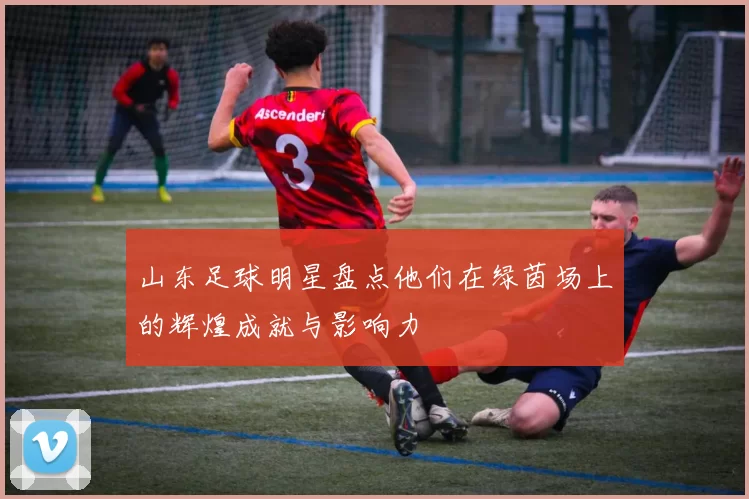 山东足球明星盘点他们在绿茵场上的辉煌成就与影响力