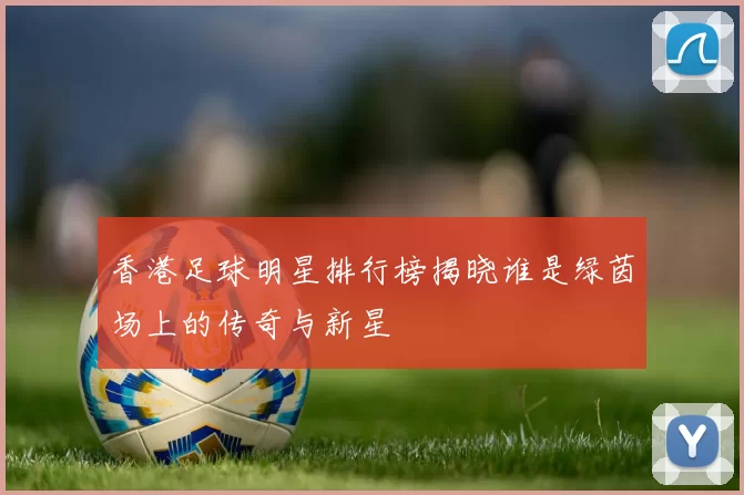 香港足球明星排行榜揭晓谁是绿茵场上的传奇与新星