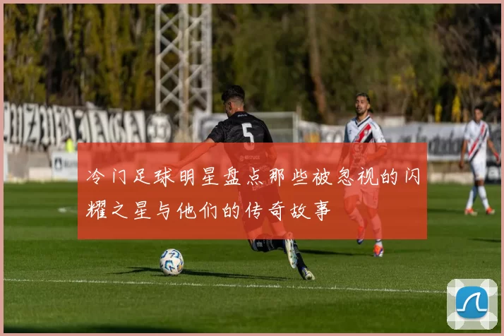 冷门足球明星盘点那些被忽视的闪耀之星与他们的传奇故事