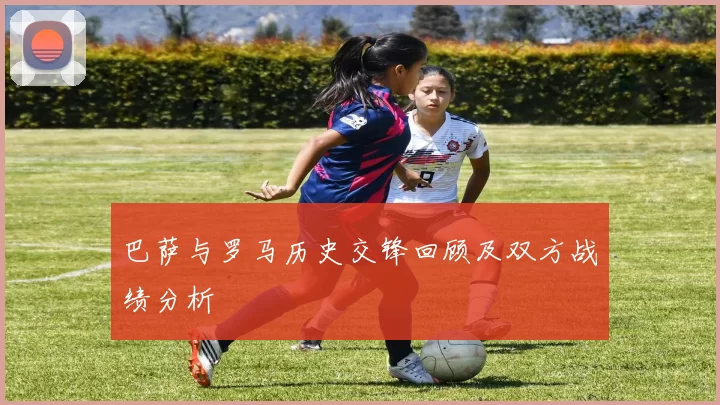 巴萨与罗马历史交锋回顾及双方战绩分析