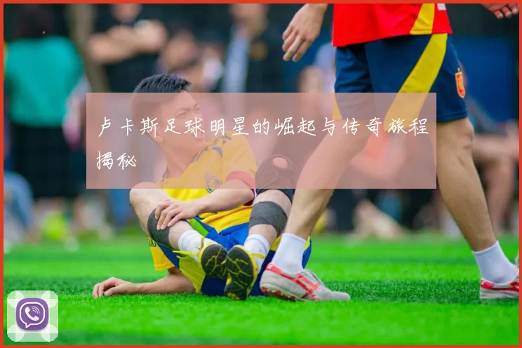 卢卡斯足球明星的崛起与传奇旅程揭秘