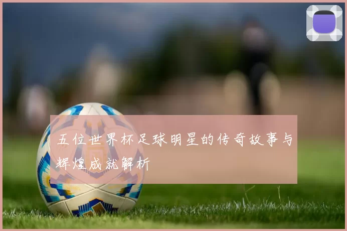 五位世界杯足球明星的传奇故事与辉煌成就解析