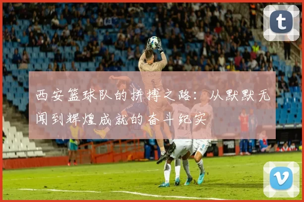 西安篮球队的拼搏之路：从默默无闻到辉煌成就的奋斗纪实