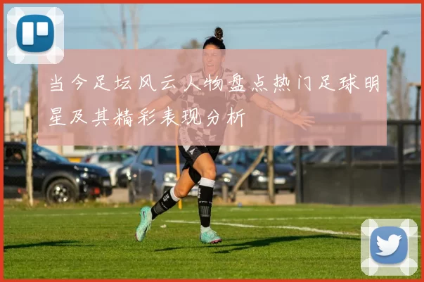 当今足坛风云人物盘点热门足球明星及其精彩表现分析