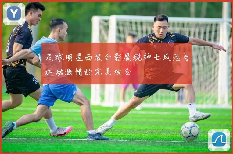 足球明星西装合影展现绅士风范与运动激情的完美结合