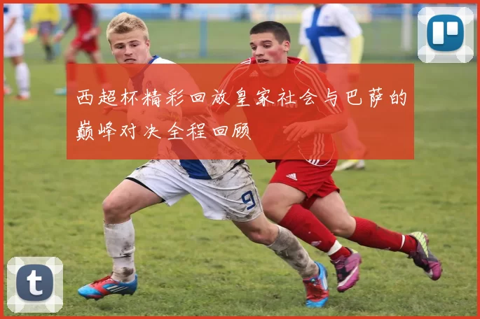 西超杯精彩回放皇家社会与巴萨的巅峰对决全程回顾