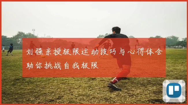刘强亲授极限运动技巧与心得体会助你挑战自我极限