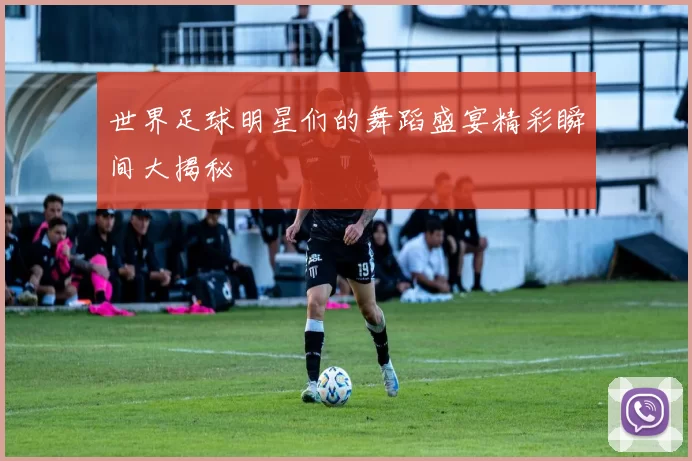 世界足球明星们的舞蹈盛宴精彩瞬间大揭秘
