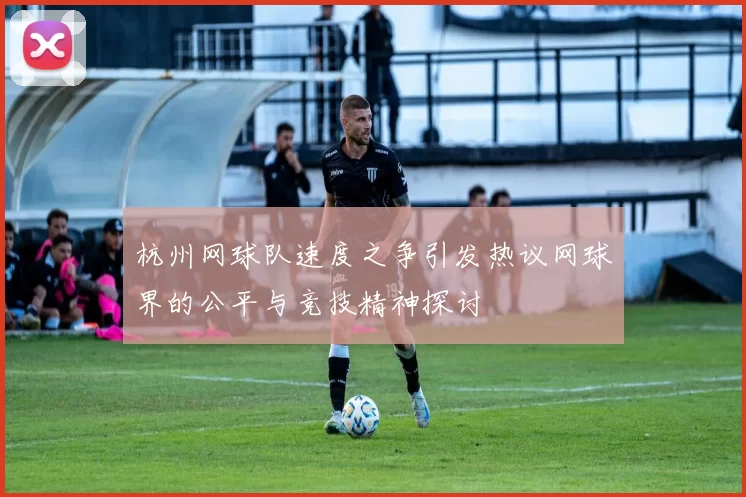 杭州网球队速度之争引发热议网球界的公平与竞技精神探讨