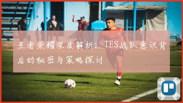 王者荣耀深度解析：TES战队意识背后的秘密与策略探讨