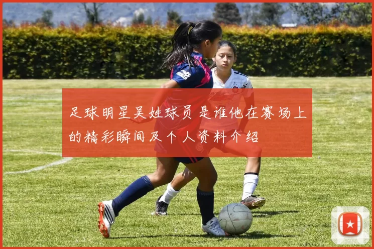 足球明星吴姓球员是谁他在赛场上的精彩瞬间及个人资料介绍