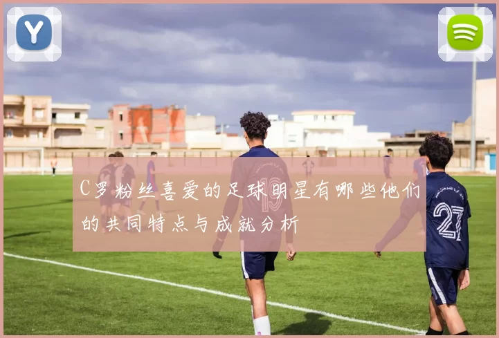 C罗粉丝喜爱的足球明星有哪些他们的共同特点与成就分析