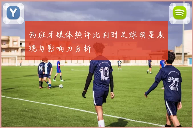 西班牙媒体热评比利时足球明星表现与影响力分析