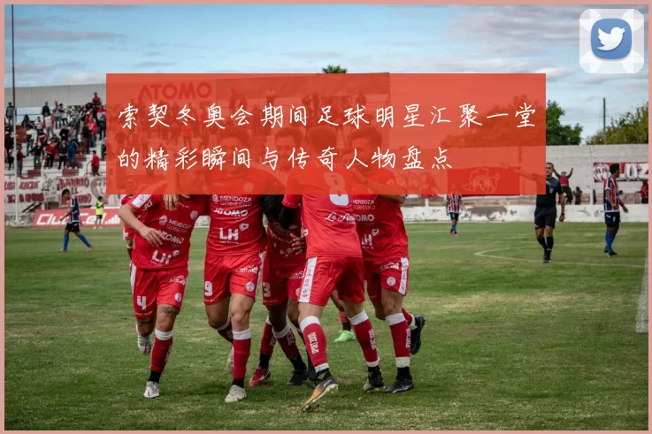 索契冬奥会期间足球明星汇聚一堂的精彩瞬间与传奇人物盘点