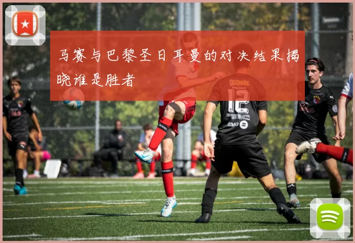 马赛与巴黎圣日耳曼的对决结果揭晓谁是胜者