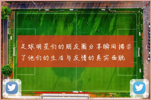 足球明星们的朋友圈分享瞬间揭示了他们的生活与友情的真实面貌