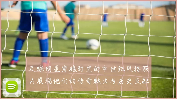 足球明星穿越时空的中世纪风格照片展现他们的传奇魅力与历史交融