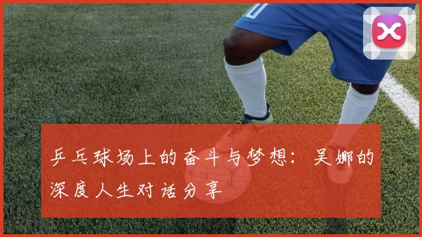乒乓球场上的奋斗与梦想：吴娜的深度人生对话分享