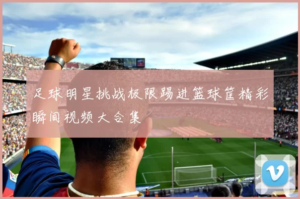 足球明星挑战极限踢进篮球筐精彩瞬间视频大合集