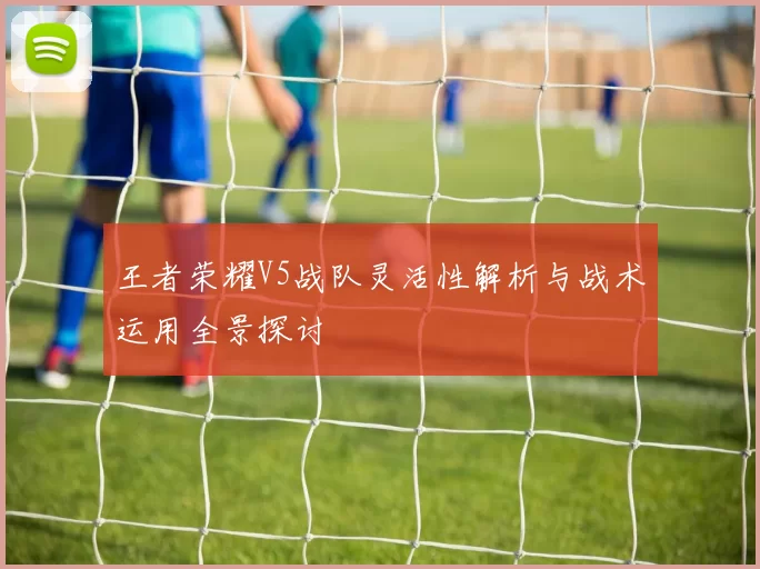 王者荣耀V5战队灵活性解析与战术运用全景探讨