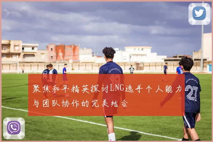 聚焦和平精英探讨LNG选手个人能力与团队协作的完美结合