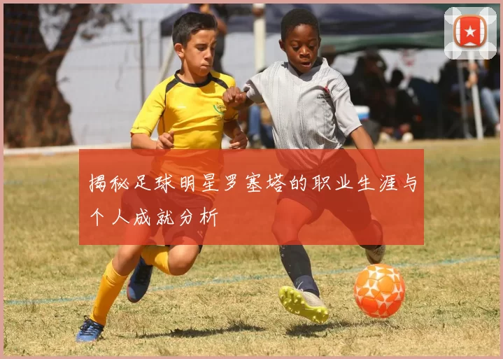 揭秘足球明星罗塞塔的职业生涯与个人成就分析