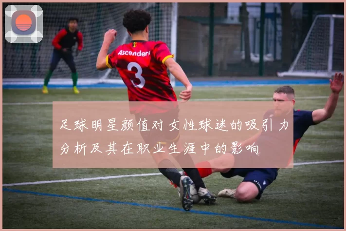 足球明星颜值对女性球迷的吸引力分析及其在职业生涯中的影响