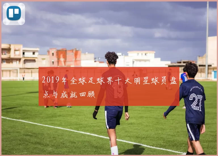 2019年全球足球界十大明星球员盘点与成就回顾