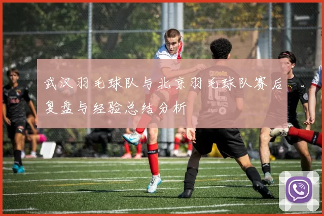 武汉羽毛球队与北京羽毛球队赛后复盘与经验总结分析