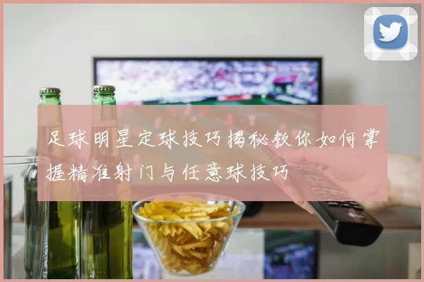 足球明星定球技巧揭秘教你如何掌握精准射门与任意球技巧