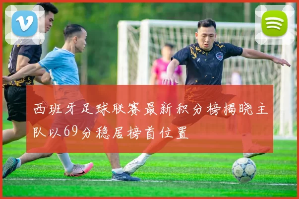 西班牙足球联赛最新积分榜揭晓主队以69分稳居榜首位置