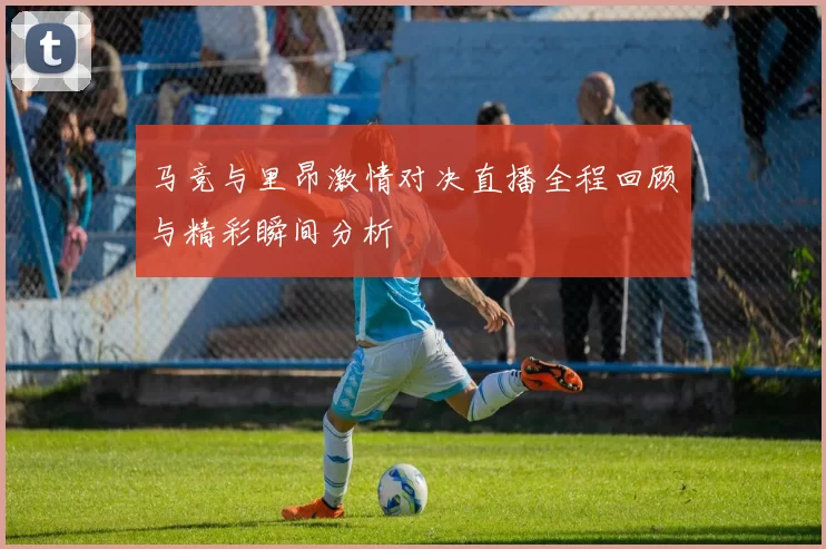 马竞与里昂激情对决直播全程回顾与精彩瞬间分析