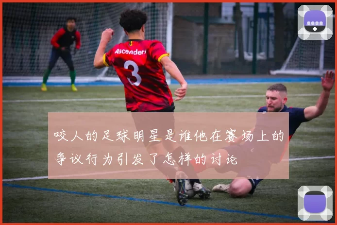 咬人的足球明星是谁他在赛场上的争议行为引发了怎样的讨论