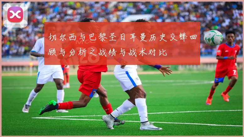 切尔西与巴黎圣日耳曼历史交锋回顾与分析之战绩与战术对比