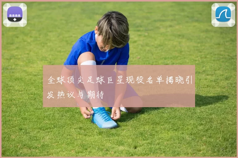 全球顶尖足球巨星现役名单揭晓引发热议与期待