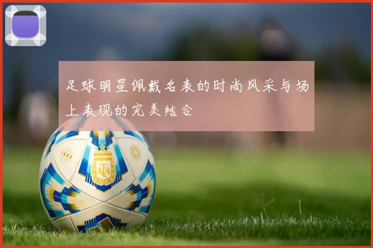 足球明星佩戴名表的时尚风采与场上表现的完美结合