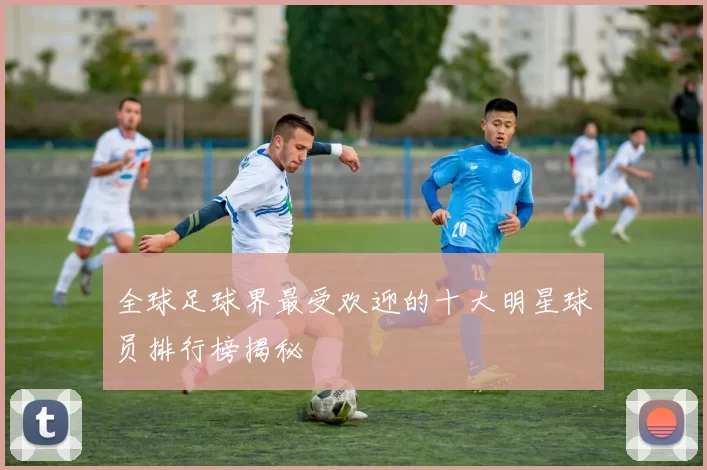全球足球界最受欢迎的十大明星球员排行榜揭秘